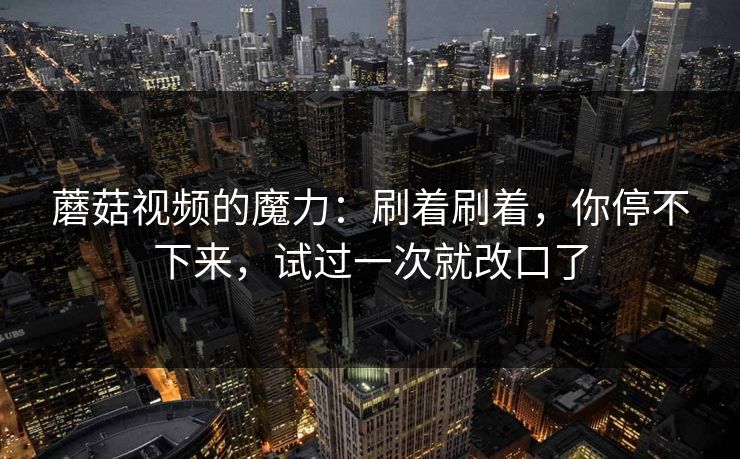 蘑菇视频的魔力:刷着刷着,你停不下来,试过一次就改口了 第1张 蘑菇视频的魔力:刷着刷着,你停不下来,试过一次就改口了 第1张