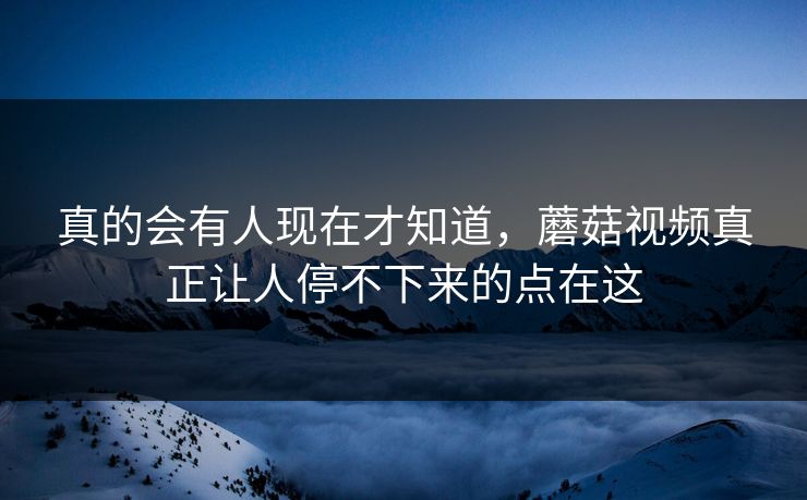 真的会有人现在才知道，蘑菇视频真正让人停不下来的点在这  第1张
