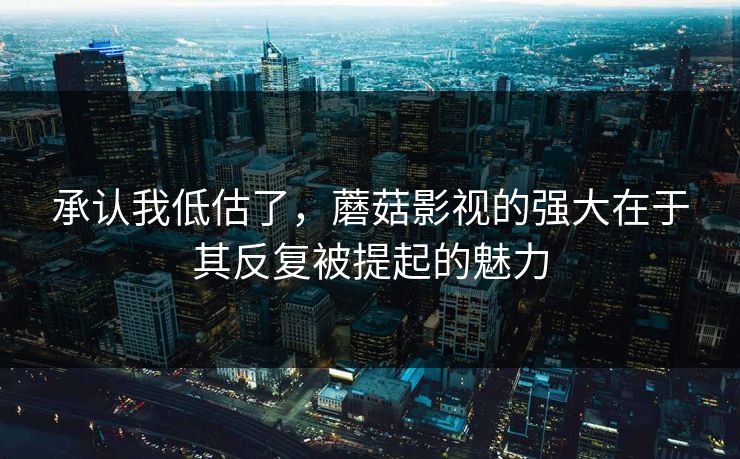 承认我低估了，蘑菇影视的强大在于其反复被提起的魅力  第1张