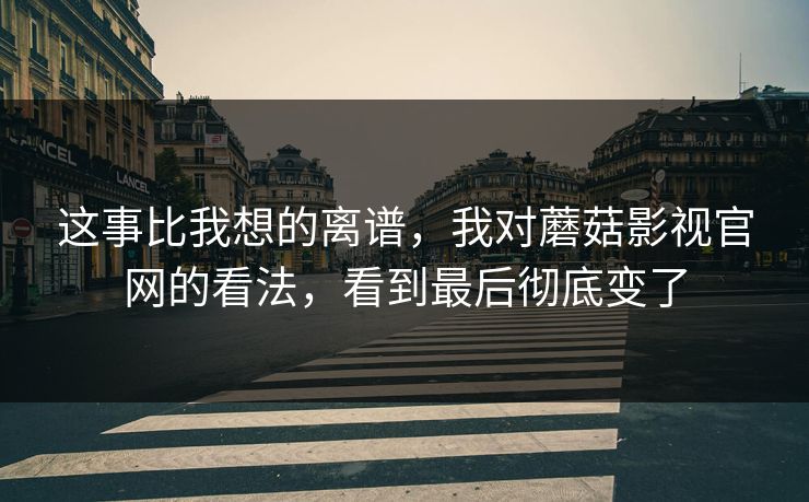这事比我想的离谱，我对蘑菇影视官网的看法，看到最后彻底变了  第1张