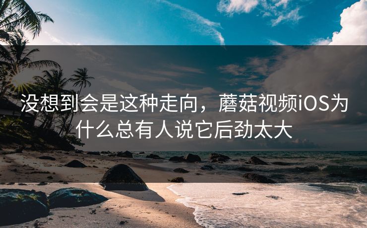 没想到会是这种走向，蘑菇视频iOS为什么总有人说它后劲太大  第1张