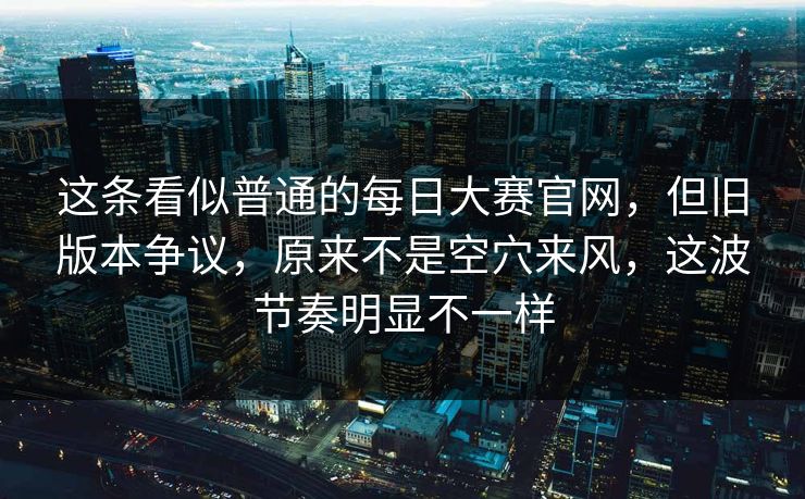 这条看似普通的每日大赛官网，但旧版本争议，原来不是空穴来风，这波节奏明显不一样  第1张