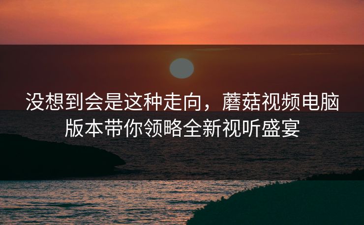 没想到会是这种走向，蘑菇视频电脑版本带你领略全新视听盛宴  第1张