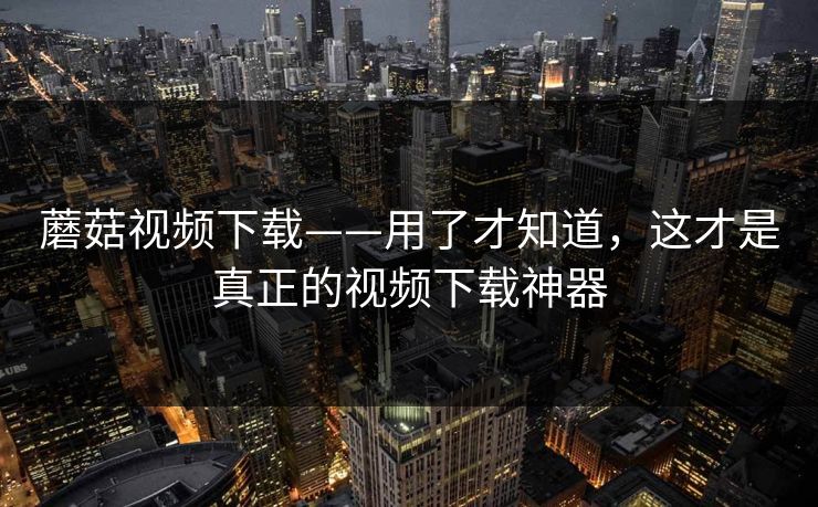 蘑菇视频下载——用了才知道,这才是真正的视频下载神器 第1张 蘑菇视频下载——用了才知道,这才是真正的视频下载神器 第1张