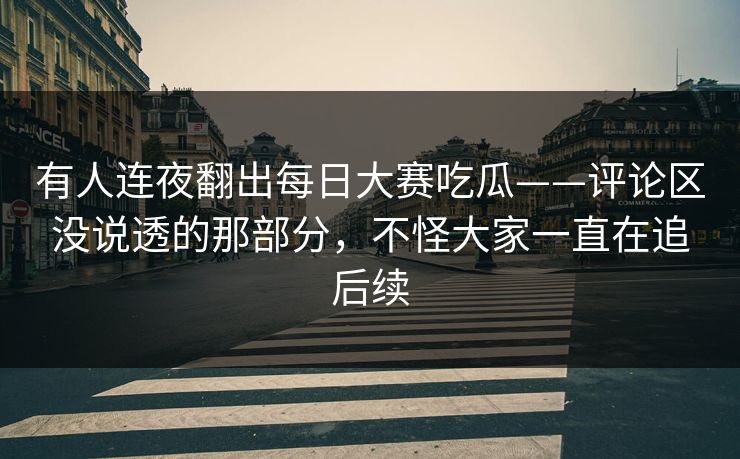有人连夜翻出每日大赛吃瓜——评论区没说透的那部分，不怪大家一直在追后续  第1张