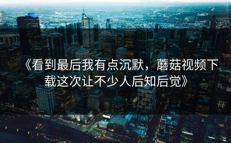 《看到最后我有点沉默，蘑菇视频下载这次让不少人后知后觉》  第1张