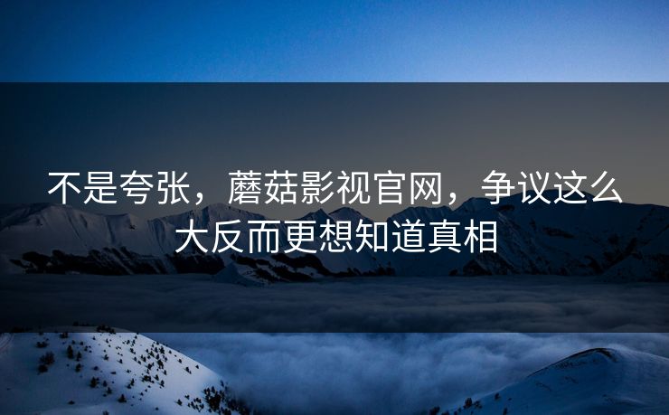 不是夸张，蘑菇影视官网，争议这么大反而更想知道真相  第1张