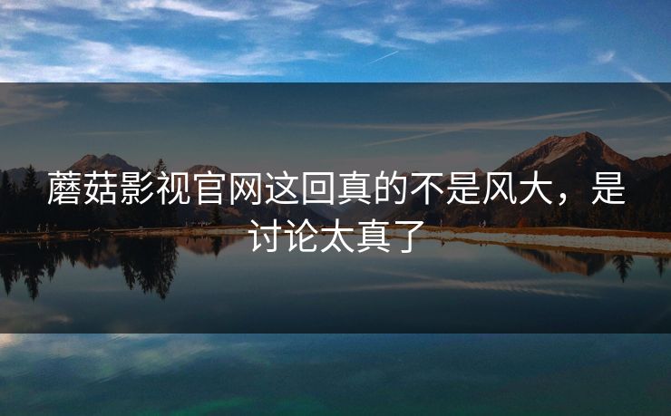 蘑菇影视官网这回真的不是风大，是讨论太真了  第1张
