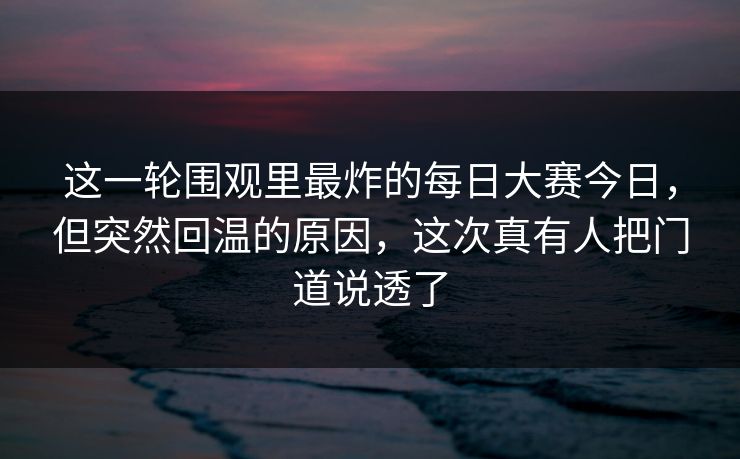 这一轮围观里最炸的每日大赛今日，但突然回温的原因，这次真有人把门道说透了  第1张