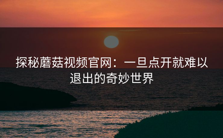 探秘蘑菇视频官网：一旦点开就难以退出的奇妙世界  第1张