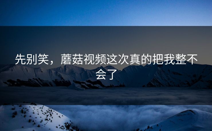 先别笑，蘑菇视频这次真的把我整不会了  第1张