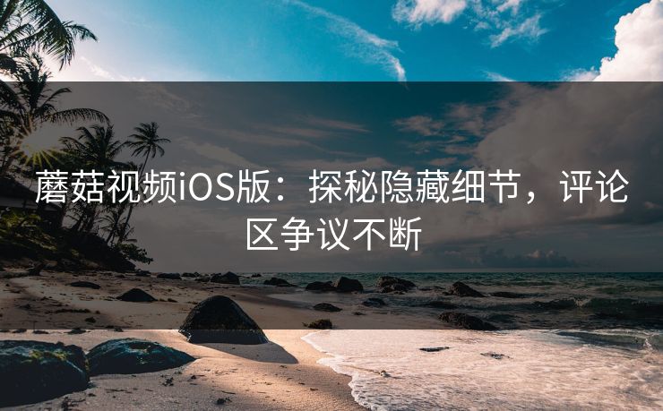 蘑菇视频iOS版：探秘隐藏细节，评论区争议不断  第1张