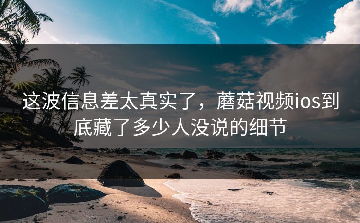 这波信息差太真实了，蘑菇视频ios到底藏了多少人没说的细节  第1张