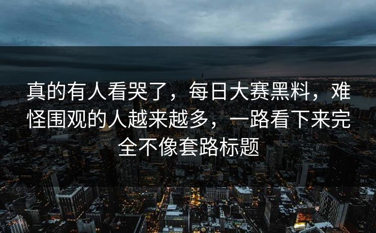 真的有人看哭了，每日大赛黑料，难怪围观的人越来越多，一路看下来完全不像套路标题