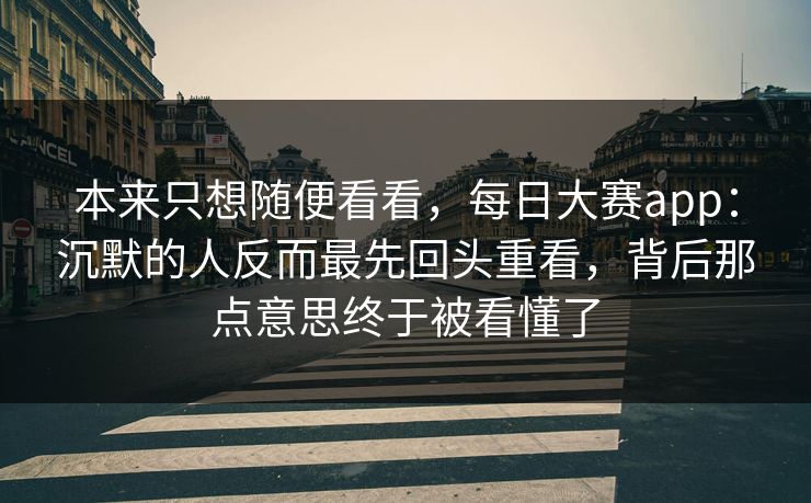 本来只想随便看看，每日大赛app：沉默的人反而最先回头重看，背后那点意思终于被看懂了