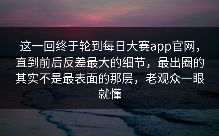 这一回终于轮到每日大赛app官网，直到前后反差最大的细节，最出圈的其实不是最表面的那层，老观众一眼就懂  第1张