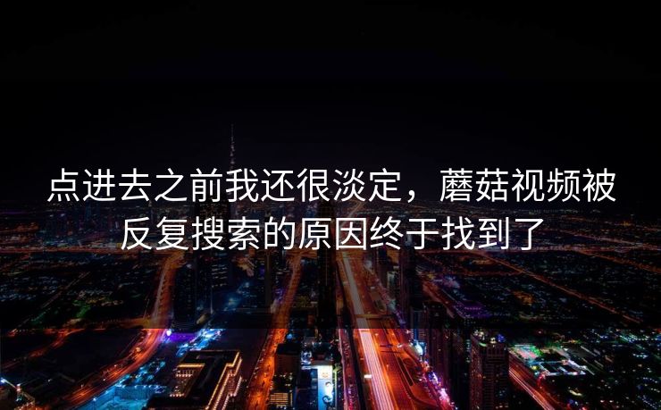 点进去之前我还很淡定，蘑菇视频被反复搜索的原因终于找到了  第1张