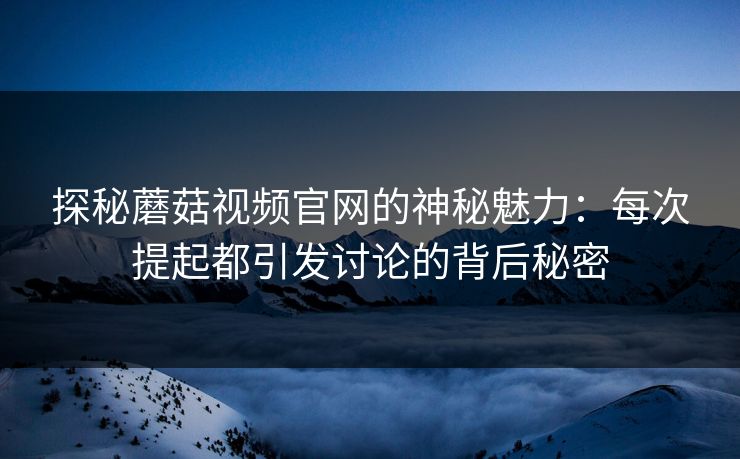 探秘蘑菇视频官网的神秘魅力：每次提起都引发讨论的背后秘密  第1张