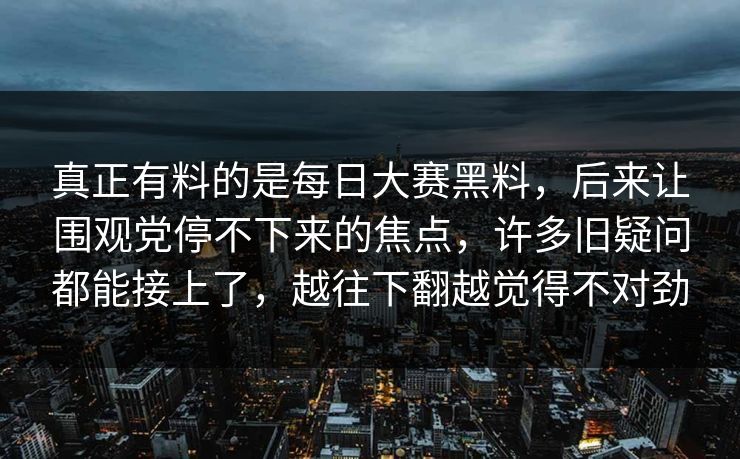 真正有料的是每日大赛黑料，后来让围观党停不下来的焦点，许多旧疑问都能接上了，越往下翻越觉得不对劲  第1张