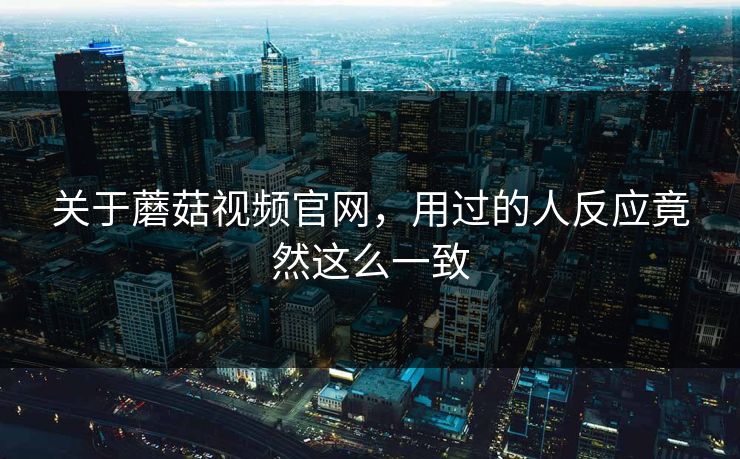 关于蘑菇视频官网，用过的人反应竟然这么一致  第1张