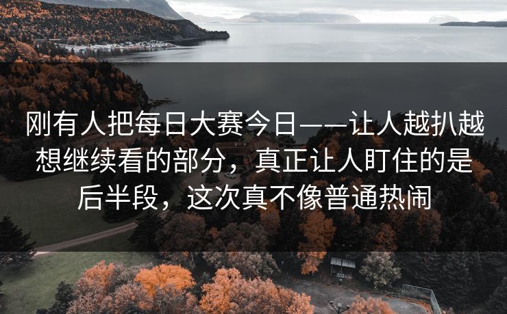 刚有人把每日大赛今日——让人越扒越想继续看的部分，真正让人盯住的是后半段，这次真不像普通热闹  第1张