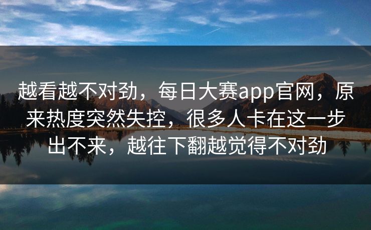 越看越不对劲，每日大赛app官网，原来热度突然失控，很多人卡在这一步出不来，越往下翻越觉得不对劲  第1张