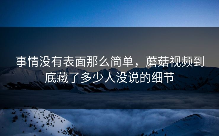 事情没有表面那么简单，蘑菇视频到底藏了多少人没说的细节  第1张