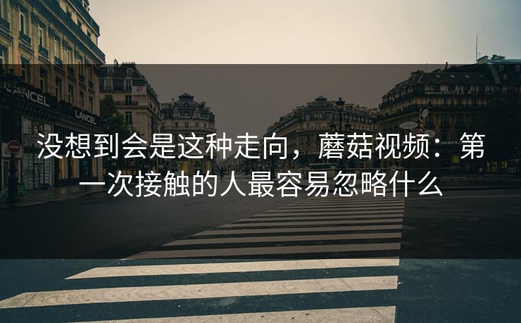 没想到会是这种走向，蘑菇视频：第一次接触的人最容易忽略什么  第1张