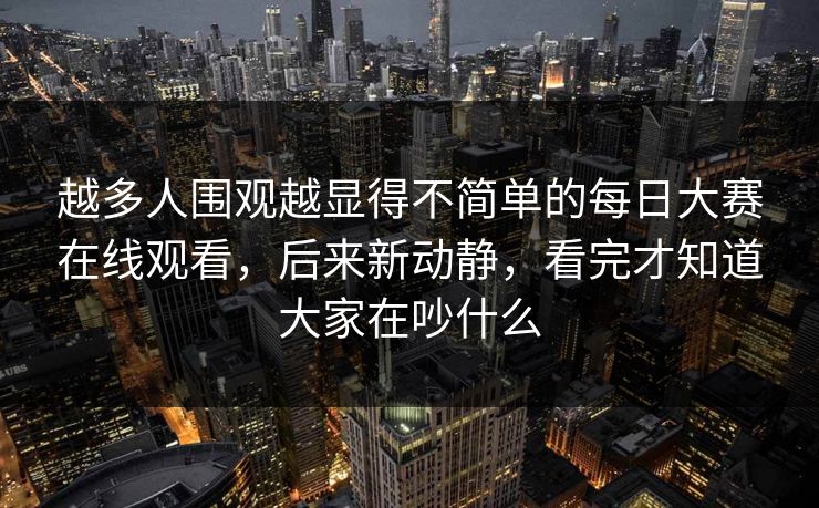 越多人围观越显得不简单的每日大赛在线观看，后来新动静，看完才知道大家在吵什么  第1张