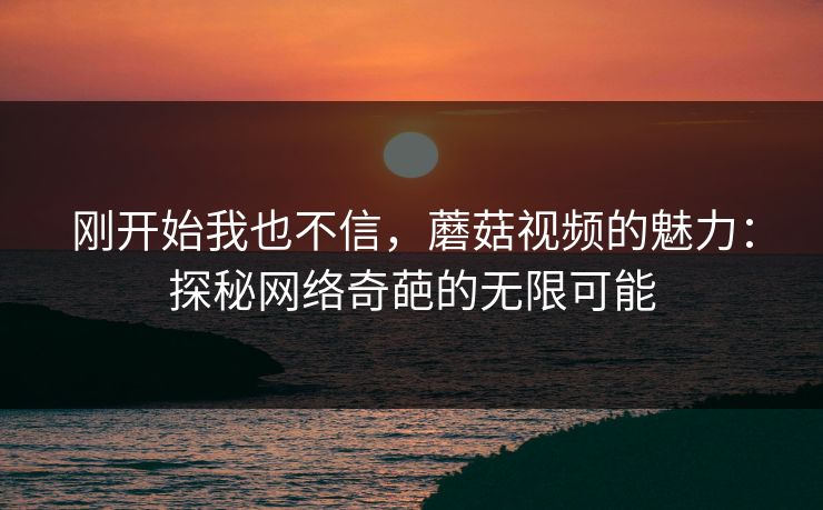 刚开始我也不信，蘑菇视频的魅力：探秘网络奇葩的无限可能  第1张