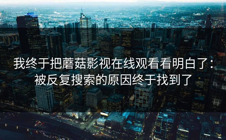 我终于把蘑菇影视在线观看看明白了：被反复搜索的原因终于找到了  第1张