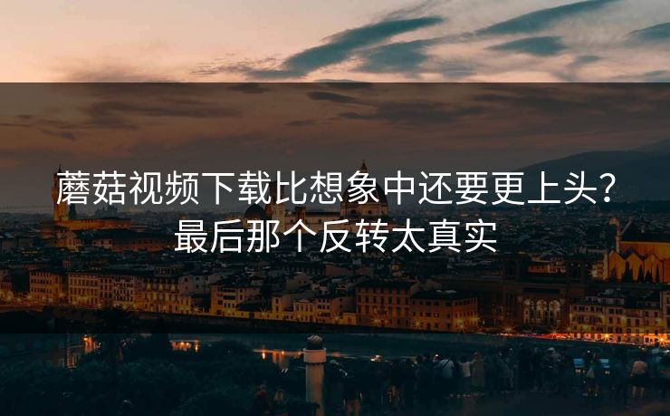 蘑菇视频下载比想象中还要更上头？最后那个反转太真实  第1张