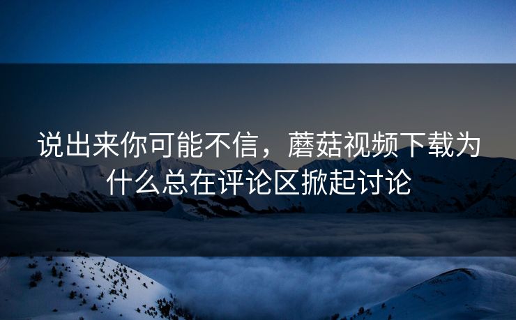 说出来你可能不信，蘑菇视频下载为什么总在评论区掀起讨论  第1张