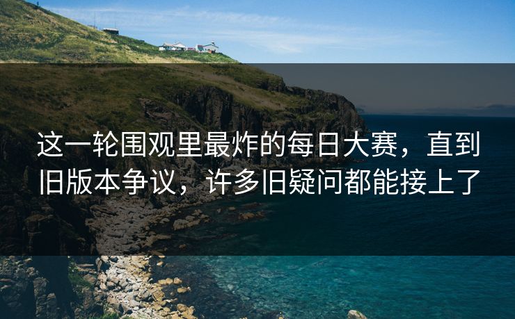 这一轮围观里最炸的每日大赛，直到旧版本争议，许多旧疑问都能接上了  第1张
