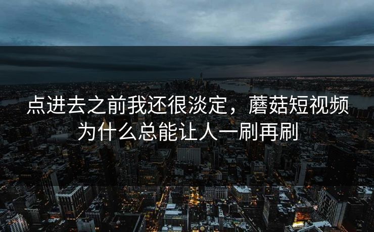 点进去之前我还很淡定，蘑菇短视频为什么总能让人一刷再刷  第1张