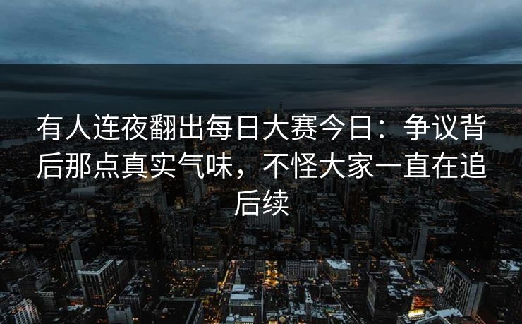 有人连夜翻出每日大赛今日：争议背后那点真实气味，不怪大家一直在追后续  第1张