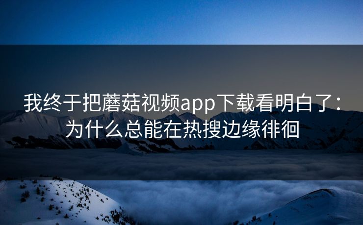 我终于把蘑菇视频app下载看明白了：为什么总能在热搜边缘徘徊  第1张