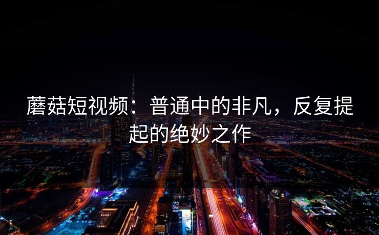 蘑菇短视频：普通中的非凡，反复提起的绝妙之作  第1张