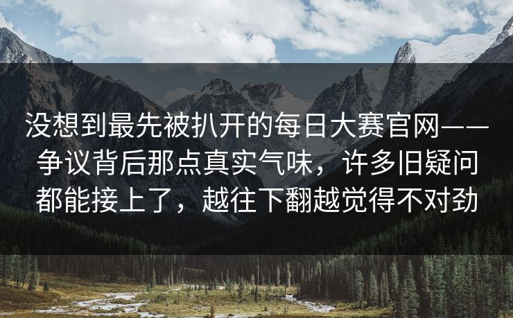没想到最先被扒开的每日大赛官网——争议背后那点真实气味，许多旧疑问都能接上了，越往下翻越觉得不对劲  第1张