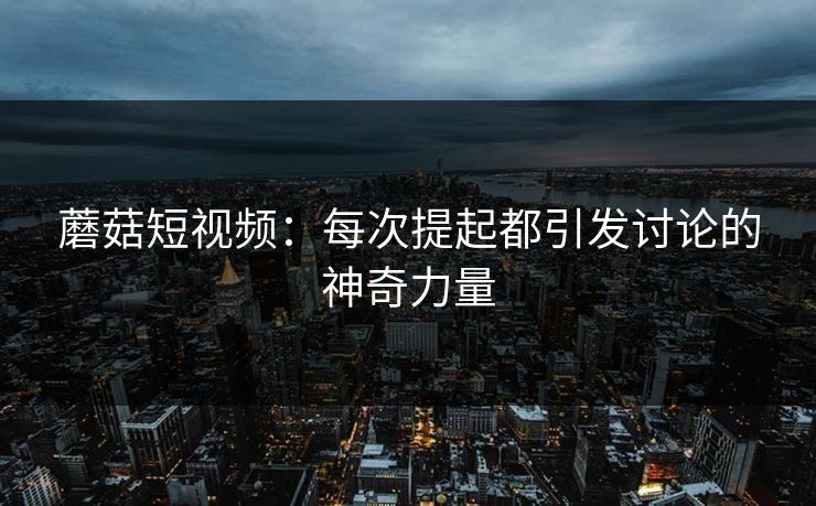 蘑菇短视频：每次提起都引发讨论的神奇力量  第1张