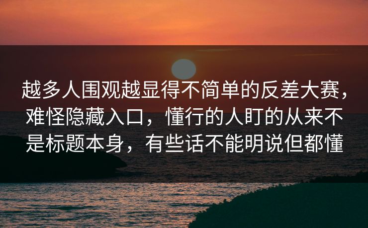 越多人围观越显得不简单的反差大赛，难怪隐藏入口，懂行的人盯的从来不是标题本身，有些话不能明说但都懂  第1张