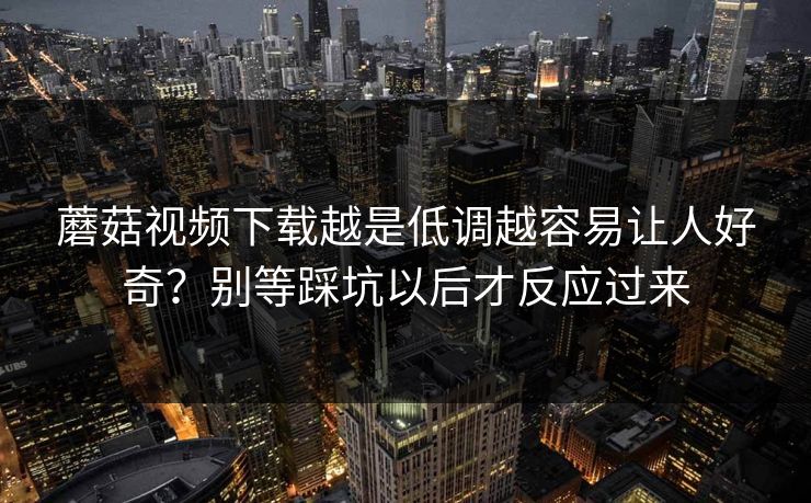 蘑菇视频下载越是低调越容易让人好奇？别等踩坑以后才反应过来  第1张