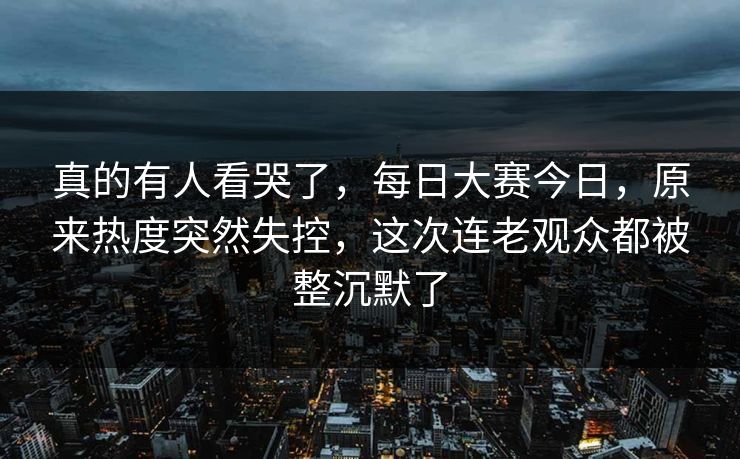 真的有人看哭了，每日大赛今日，原来热度突然失控，这次连老观众都被整沉默了  第1张