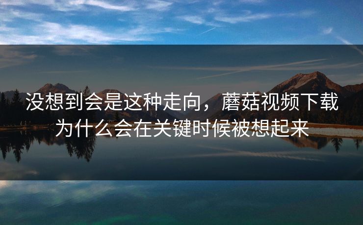 没想到会是这种走向，蘑菇视频下载为什么会在关键时候被想起来  第1张