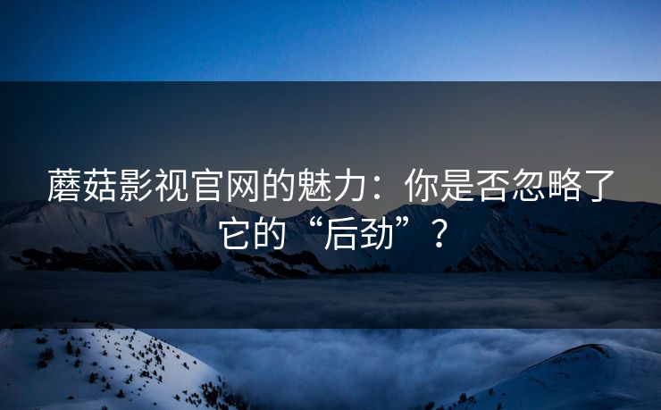 蘑菇影视官网的魅力：你是否忽略了它的“后劲”？  第1张