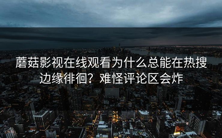 蘑菇影视在线观看为什么总能在热搜边缘徘徊？难怪评论区会炸  第1张
