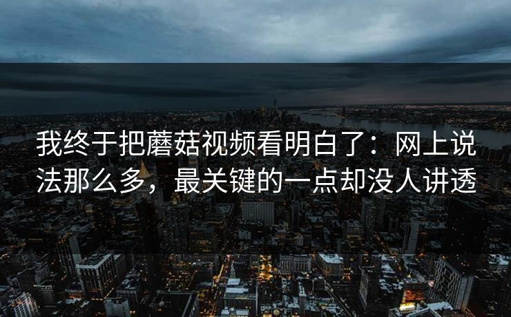 我终于把蘑菇视频看明白了：网上说法那么多，最关键的一点却没人讲透  第1张