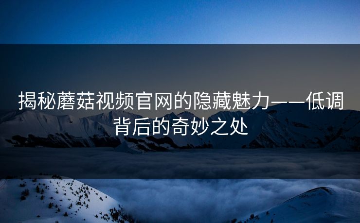 揭秘蘑菇视频官网的隐藏魅力——低调背后的奇妙之处  第1张