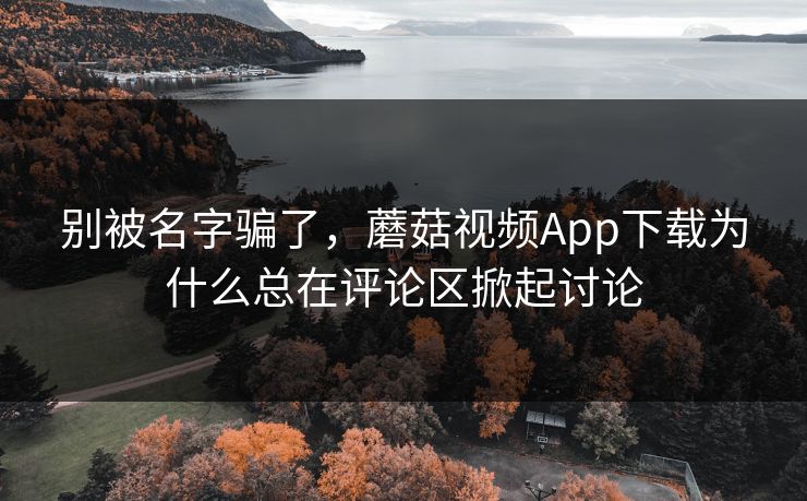 别被名字骗了，蘑菇视频App下载为什么总在评论区掀起讨论  第1张