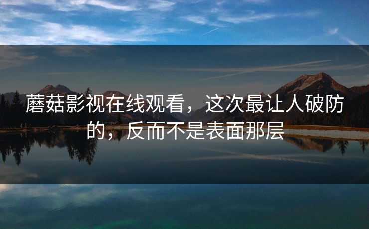 蘑菇影视在线观看，这次最让人破防的，反而不是表面那层  第1张